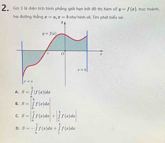 Gọi S là diện tích hình phẳng giới hạn bởi đồ thị hàm số y=f(x) , trục hoành,
hai đường thẳng x=a,x=b như hình vẽ. Tìm phát biểu sai
A. S=∈t |f(x)|dx
B. S=beginvmatrix a ∈tlimits _a^(bf(x)dxendvmatrix)
C. S=|∈tlimits _a^cf(x)dx|+|∈tlimits _c^bf(x)dx|
D. S=-∈tlimits _a^cf(x)dx+∈tlimits _c^bf(x)dx