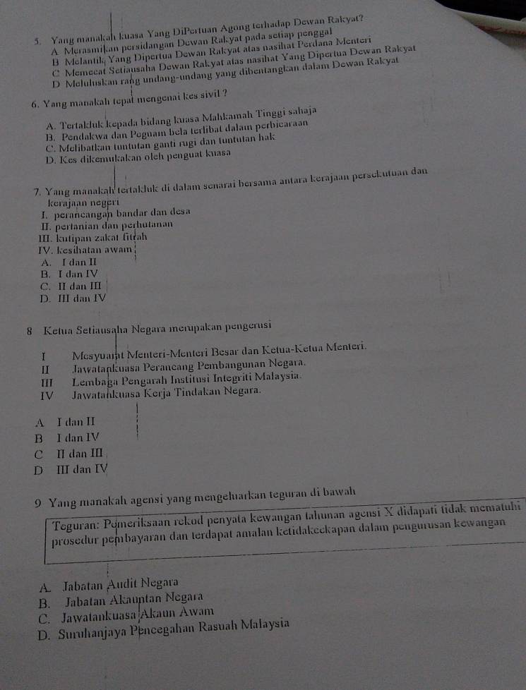 Yang manakah kuasa Yang DiPertuan Agong terhadap Dewan Rakyat?
A Merasmikan persidangan Dewan Rakyat pada setiap penggal
B Melantik Yang Dipertua Dewan Rakyat atas nasihat Perdana Menteri
C Memecat Setiausaha Dewan Rakyat atas nasihat Yang Dipertua Dewan Rakyat
D Meluluskan rang undang-undang yang dibentangkan dalam Dewan Rakyat
6. Yang manakah tepal mengenai kes sivil ?
A. Tertakluk kepada bidang kuasa Mahkamah Tinggi sahaja
B. Pendakwa dan Peguam bela terlibat dalam perbicaraan
C. Melibatkan tuntutan ganti rugi dan tuntutan hak
D. Kes dikemukakan oleh penguat kuasa
7. Yang manakah tertakluk di dalam senarai bersama antara kerajaan persekutuan dan
kerajaan negeri
I. perancangan bandar dan desa
II. pertanian dan perhutanan
III. kutipan zakat fitrah
IV. kesihatan awam
A. I dan II
B. I dan IV
C. II dan III
D. III dan IV
8 Ketua Setiausaha Negara merupakan pengerusi
I Mesyualat Menteri-Menteri Besar dan Ketua-Ketua Menteri.
II Jawatankuasa Peraneang Pembangunan Negara.
IIII Lembağa Pengarah Institusi Integriti Malaysia.
IV Jawatahkuasa Kerja Tindakan Negara.
A I dan II
B I dan IV
C II dan II
D II dan IV
9 Yang manakah agensi yang mengeluarkan teguran di bawah
Teguran: Pémeriksaan rekod penyata kewangan tahunan agensi X didapati tidak mematuhi
prosedur pembayaran dan terdapat amalan ketidakeckapan dalam pengurusan kewangan
A Jabatan Audit Negara
B. Jabatan Akauptan Negara
C. Jawatankuasa Akaun Awam
D. Suruhanjaya Pencegahan Rasuah Malaysia