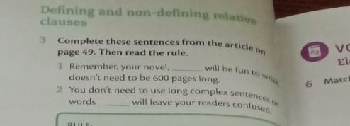 Defining and non-defining relative 
clauses 
3 Complete these sentences from the article on ν 
page 49. Then read the rule. 
El 
1 Remember, your novel, _will be fun to wri 6 Matc 
doesn't need to be 600 pages long. 
2 You don't need to use long complex sentences 
words will leave your readers confused