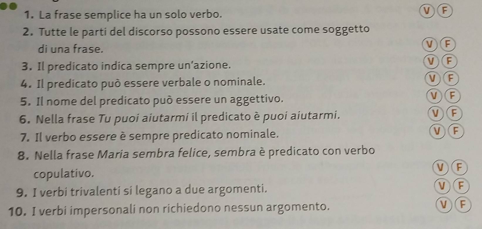 La frase semplice ha un solo verbo.
VF
2. Tutte le parti del discorso possono essere usate come soggetto
di una frase.
VF
3. Il predicato indica sempre un’azione.
VF
4. Il predicato può essere verbale o nominale.
V)F
5. Il nome del predicato può essere un aggettivo.
V)(F
6. Nella frase Tu puoi aiutarmi il predicato è puoi aiutarmi.
V(F
7. Il verbo essere è sempre predicato nominale.
V)(F
8. Nella frase Maria sembra felice, sembra è predicato con verbo
copulativo. V)(F
9. I verbi trivalenti si legano a due argomenti.
VF
10. I verbi impersonali non richiedono nessun argomento.
V)(F