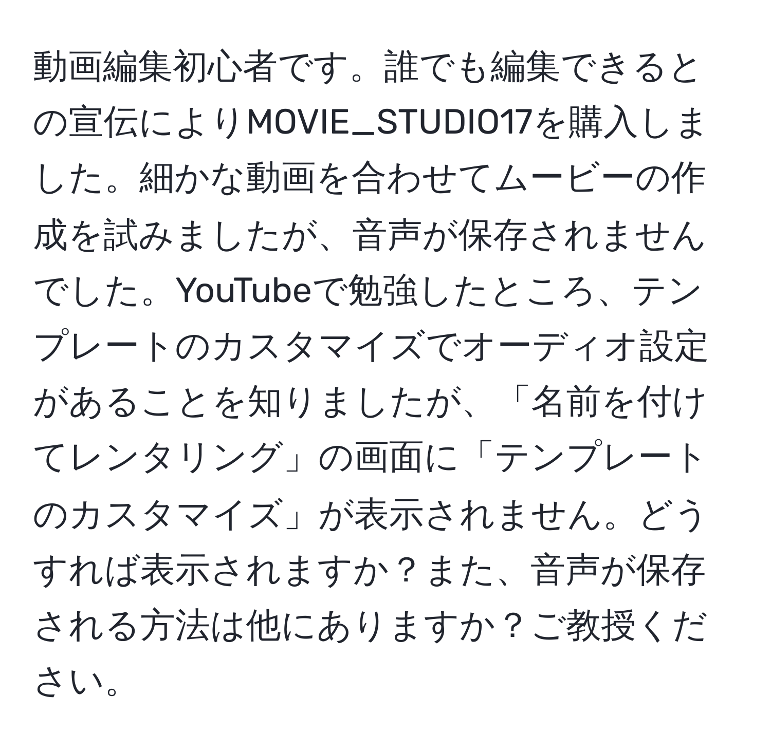 動画編集初心者です。誰でも編集できるとの宣伝によりMOVIE_STUDIO17を購入しました。細かな動画を合わせてムービーの作成を試みましたが、音声が保存されませんでした。YouTubeで勉強したところ、テンプレートのカスタマイズでオーディオ設定があることを知りましたが、「名前を付けてレンタリング」の画面に「テンプレートのカスタマイズ」が表示されません。どうすれば表示されますか？また、音声が保存される方法は他にありますか？ご教授ください。