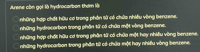 Arene còn gọi là hydrocarbon thơm là
những hợp chất hữu cơ trong phân tử có chứa nhiều vòng benzene.
những hydrocarbon trong phân tử có chứa một vòng benzene.
những hợp chất hữu cơ trong phân tử có chứa một hay nhiều vòng benzene.
những hydrocarbon trong phân tử có chứa một hay nhiều vòng benzene.