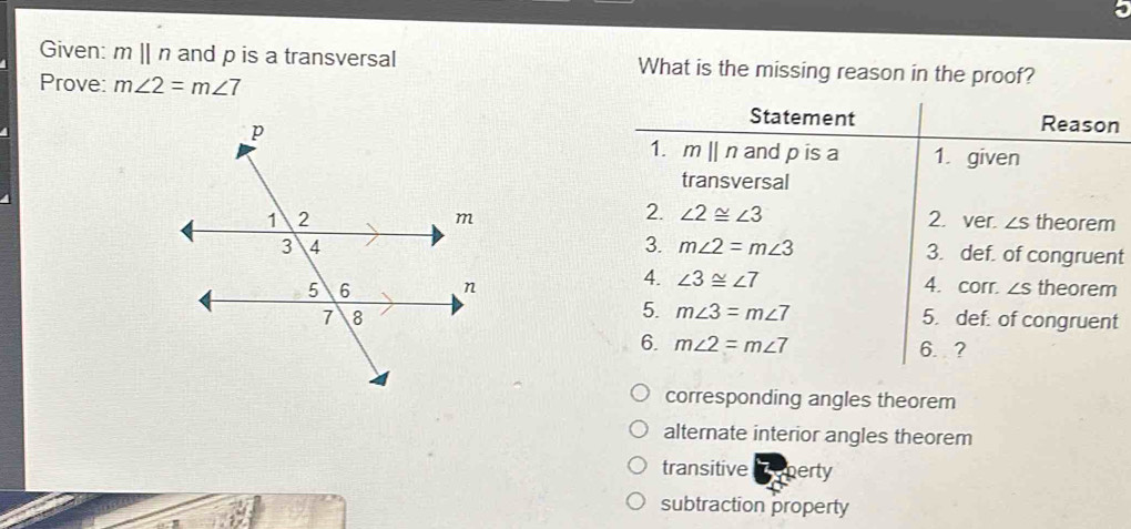 Given: mparallel n and p is a transversal What is the missing reason in the proof?
Prove: m∠ 2=m∠ 7
Statement Reason
1. mparallel n and p is a 1. given
transversal
2. ∠ 2≌ ∠ 3
2. ver. ∠ S theorem
3. m∠ 2=m∠ 3 3. def. of congruent
4. 4. corr. ∠ S theorem
∠ 3≌ ∠ 7
5. m∠ 3=m∠ 7
5. def. of congruent
6. m∠ 2=m∠ 7 6. ?
corresponding angles theorem
alternate interior angles theorem
transitive meperty
subtraction property