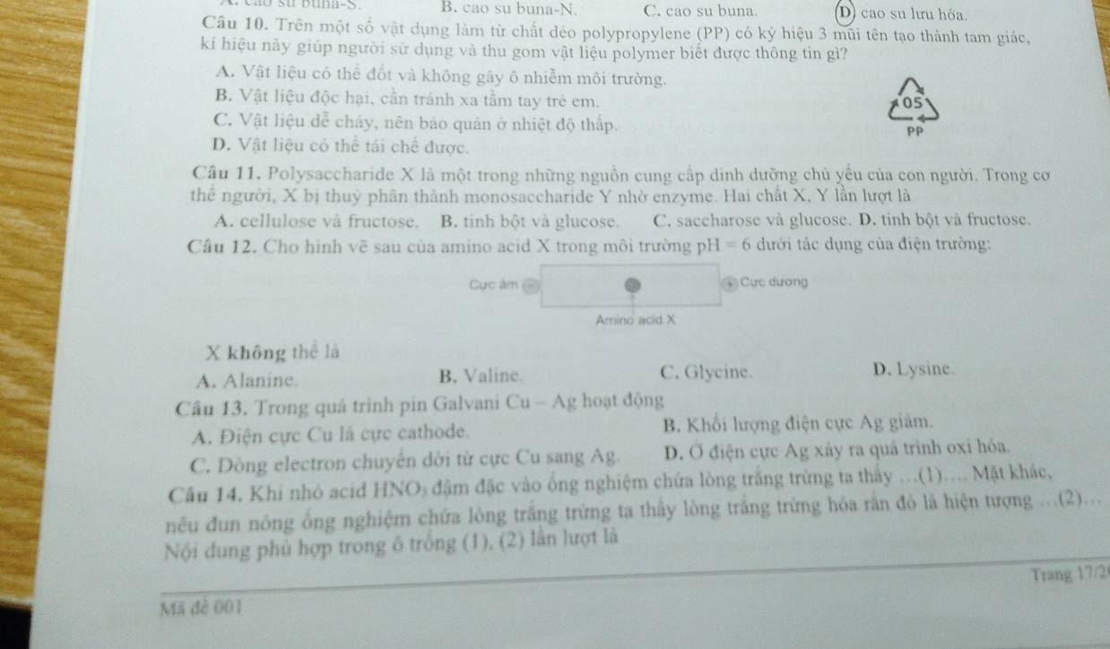 ã o su buna-S B. cao su buna-N C. cao su buna. D) cao su lưu hóa
Câu 10. Trên một số vật dụng làm từ chất dẻo polypropylene (PP) có ký hiệu 3 mũi tên tạo thành tam giác,
ki hiệu này giúp người sử dụng và thu gom vật liệu polymer biết được thông tin gì?
A. Vật liệu có thể đốt và không gây ô nhiễm môi trường.
B. Vật liệu độc hại, cần tránh xa tầm tay trẻ em.
05
C. Vật liệu đễ cháy, nên bảo quản ở nhiệt độ thấp.
PP
D. Vật liệu có thể tái chế được.
Câu 11. Polysaccharide X là một trong những nguồn cung cấp dinh dưỡng chủ yếu của con người. Trong cơ
thể người, X bị thuỷ phân thành monosaccharide Y nhờ enzyme. Hai chất X, Y lần lượt là
A. cellulose và fructose. B. tinh bột và glucose. C. saccharose và glucose. D. tinh bột và fructose.
Câu 12. Cho hình vẽ sau của amino acid X trong môi trường pH = 6 dưới tác dụng của điện trường:
Cực âm - ④ Cực dương
Amino acid X
X không thể là
A. Alanine B. Valine. C. Glycine. D. Lysine.
Câu 13. Trong quá trinh pin Galvani Cu - Ag hoạt động
A. Điện cực Cu là cực cathode. B. Khổi lượng điện cực Ag giảm.
C. Dòng electron chuyên dời từ cực Cu sang Ag. D. Ở điện cực Ag xây ra quá trình oxi hỏa.
Câu 14. Khi nhỏ acid HNOs đậm đặc vào ống nghiệm chứa lòng trắng trứng ta thấy ...(1).... Mặt khác,
nêu đun nóng ống nghiệm chứa lòng trắng trứng ta thấy lòng trắng trứng hóa rắn đó là hiện tượng ...(2)...
Nội dung phủ hợp trong ô trống (1), (2) lần lượt là
Trang 17/2
Mã đẻ 001