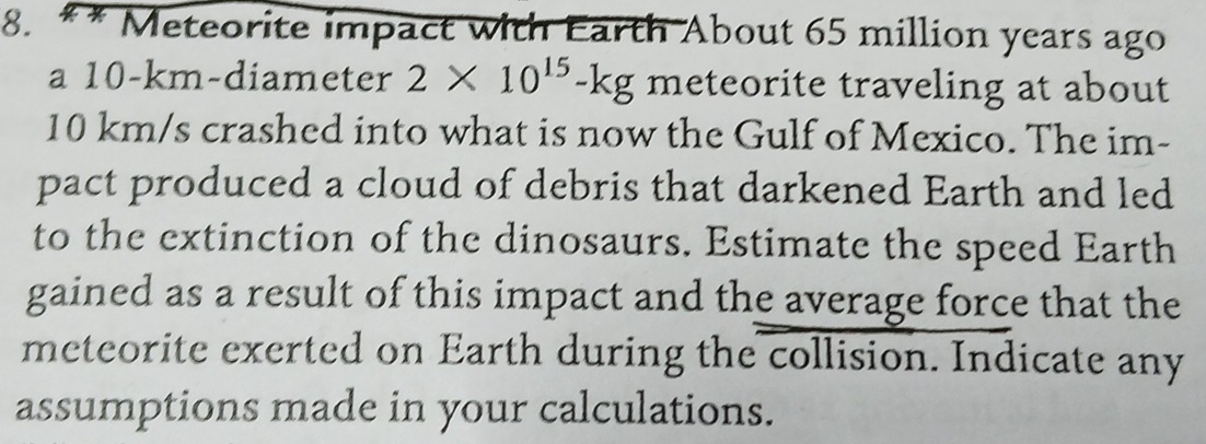 Meteorite impact with Earth About 65 million years ago 
a 10-km -diameter 2* 10^(15)-kg meteorite traveling at about
10 km/s crashed into what is now the Gulf of Mexico. The im- 
pact produced a cloud of debris that darkened Earth and led 
to the extinction of the dinosaurs. Estimate the speed Earth 
gained as a result of this impact and the average force that the 
meteorite exerted on Earth during the collision. Indicate any 
assumptions made in your calculations.