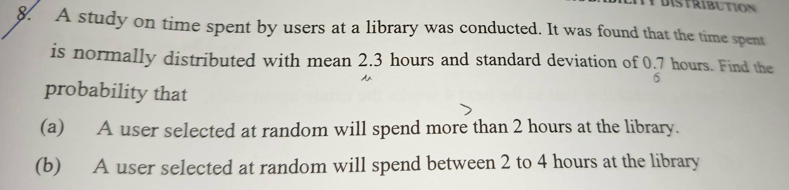 YDISTRIBUTION 
8. A study on time spent by users at a library was conducted. It was found that the time spent 
is normally distributed with mean 2.3 hours and standard deviation of 0.7 hours. Find the 
6 
probability that 
(a) A user selected at random will spend more than 2 hours at the library. 
(b) A user selected at random will spend between 2 to 4 hours at the library