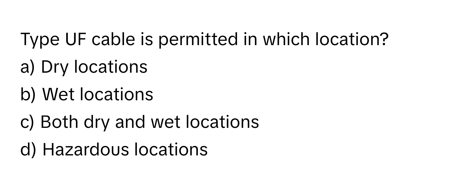 Type UF cable is permitted in which location?

a) Dry locations
b) Wet locations
c) Both dry and wet locations
d) Hazardous locations