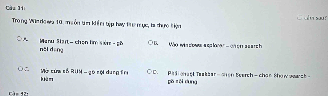 Làm sau?
Trong Windows 10, muốn tìm kiếm tệp hay thư mục, ta thực hiện
A. Menu Start - chọn tìm kiểm - gõ B. Vào windows explorer - chọn search
nội dung
C. Mở cửa số RUN - gõ nội dung tìm D. Phải chuột Taskbar - chọn Search - chọn Show search -
kiếm gō nội dung
Câu 32: