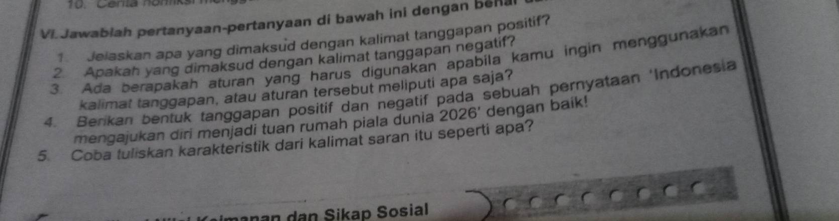 Centa nómk 
Vi Jawablah pertanyaan-pertanyaan di bawah ini dengan be 
Jelaskan apa yang dimaksud dengan kalimat tanggapan positif? 
2. Apakah yang dimaksud dengan kalimat tanggapan negatif? 
3. Ada berapakah aturan yang harus digunakan apabila kamu ingin menggunakan 
kalimat tanggapan, atau aturan tersebut meliputi apa saja? 
4. Benkan bentuk tanggapan positif dan negatif pada sebuah pernyataan ‘Indonesia 
mengajukan diri menjadi tuan rumah piala dunia 2026' dengan baik! 
5. Coba tuliskan karakteristik dari kalimat saran itu seperti apa? 
anan dan Sikap Sosial