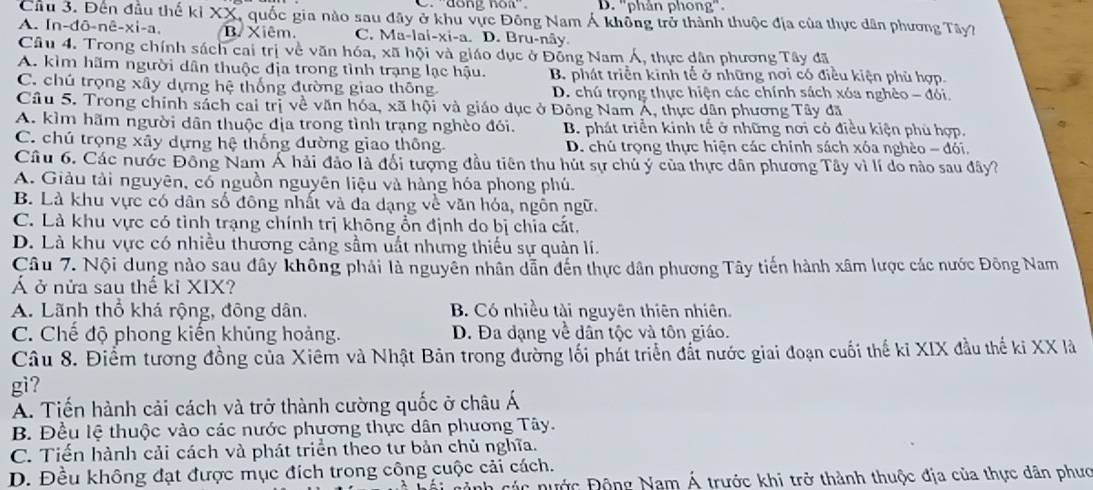 D. ''phản phong''.
Cầu 3. Đến đầu thế kỉ XX, quốc gia nào sau đây ở khu vực Đông Nam Á không trở thành thuộc địa của thực dân phương Tây?
A. In-đō-r hat c-xi-a. B. Xiêm. C. Ma-lai-xi-a. D. Bru-nây.
Câu 4. Trong chính sách cai trị về văn hóa, xã hội và giáo dục ở Đồng Nam Á, thực dân phương Tây đã
A. kìm hãm người dân thuộc địa trong tình trạng lạc hậu. B. phát triển kinh tế ở những nơi có điều kiện phù hợp.
C. chú trọng xây dựng hệ thống đường giao thông D. chú trọng thực hiện các chính sách xóa nghêo - đói,
Câu 5. Trong chính sách cai trị về văn hóa, xã hội và giáo dục ở Đông Nam Á, thực dân phương Tây đã
A. kìm hãm người dân thuộc địa trong tình trạng nghèo đói. B. phát triển kinh tế ở những nơi có điều kiện phủ hợp.
C. chú trọng xây dựng hệ thống đường giao thông. D. chú trọng thực hiện các chính sách xóa nghèo - đói,
Câu 6. Các nước Đông Nam Á hải đảo là đổi tượng đầu tiên thu hút sự chủ ý của thực dân phương Tây vì lí do nào sau đây?
A. Giảu tải nguyên, có nguồn nguyên liệu và hàng hóa phong phú.
B. Là khu vực có dân số đông nhất và đa dạng về văn hóa, ngôn ngữ.
C. Là khu vực có tỉnh trạng chính trị không ổn định do bị chia cắt.
D. Là khu vực có nhiều thương cảng sầm uất nhưng thiếu sự quản lí.
Câu 7. Nội dung nào sau đây không phải là nguyên nhân dẫn đến thực dân phương Tây tiến hành xâm lược các nước Đông Nam
Á ở nửa sau thế kỉ XIX?
A. Lãnh thổ khá rộng, đông dân. B. Có nhiều tài nguyên thiên nhiên.
C. Chế độ phong kiến khủng hoảng. D. Đa đạng về dân tộc và tôn giáo.
Câu 8. Điểm tương đồng của Xiêm và Nhật Bản trong đường lối phát triển đất nước giai đoạn cuối thế kỉ XIX đầu thế ki XX là
gi?
A. Tiến hành cải cách và trở thành cường quốc ở châu Á
B. Đều lệ thuộc vào các nước phương thực dân phương Tây.
C. Tiến hành cải cách và phát triển theo tư bản chủ nghĩa.
D. Đều không đạt được mục đích trong công cuộc cải cách.
Dành các nước Động Nam Á trước khi trở thành thuộc địa của thực dân phưc