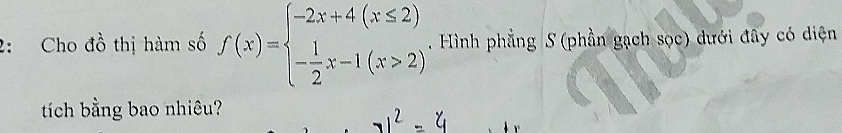 2: Cho đồ thị hàm số f(x)=beginarrayl -2x+4(x≤ 2) - 1/2 x-1(x>2)endarray.. Hình phẳng S (phần gạch sọc) dưới đây có diện 
tích bằng bao nhiêu?