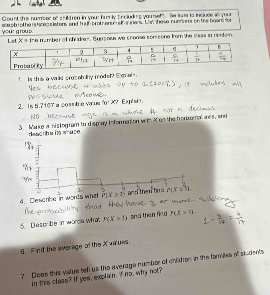 Count the number of children in your family (including yourself). Be sure to include all your
stepbrothers/stepsisters and half-brothers/half-sisters. List these numbers on the board for
your group.
the number of children. Suppose we choose someone from the class at random.
1. Is this a valid probability model? Explain.
2. Is 5.7167 a possible value for X? Explain.
3. Make a histogram to display information with X on the horizontal axis, and
describe its shape.
4. Describe in words what  
5. Describe in words what P(X>3) and then find P(X>3).
6. Find the average of the X values.
7. Does this value tell us the average number of children in the families of students
in this class? If yes, explain. If no, why not?