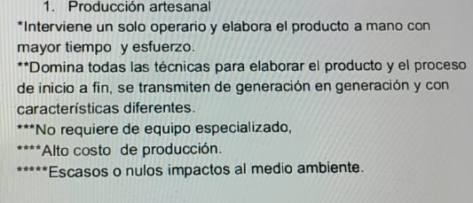 1. Producción artesanal
*Interviene un solo operario y elabora el producto a mano con
mayor tiempo y esfuerzo.
**Domina todas las técnicas para elaborar el producto y el proceso
de inicio a fin, se transmiten de generación en generación y con
características diferentes.
*No requiere de equipo especializado,
*Alto costo de producción.
Escasos o nulos impactos al medio ambiente.