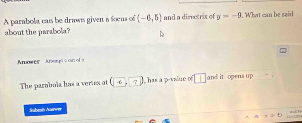 A parabola can be drawn given a focus of (-6,5) and a directrix of y=-9. What can be said 
about the parabola? 
Answer Attempt 2 out of 2 
The parabola has a vertex at ( -6 , ^^^circ  -7 , has a p -value of □ and it opens up 
Submit Answer 
8.45 PM 
12:/4/2m3