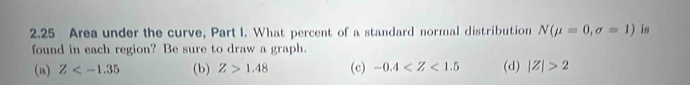 2.25 Area under the curve, Part I. What percent of a standard normal distribution N(mu =0,sigma =1) is
found in each region? Be sure to draw a graph.
(a) Z (b) Z>1.48 (c) -0.4 (d) |Z|>2