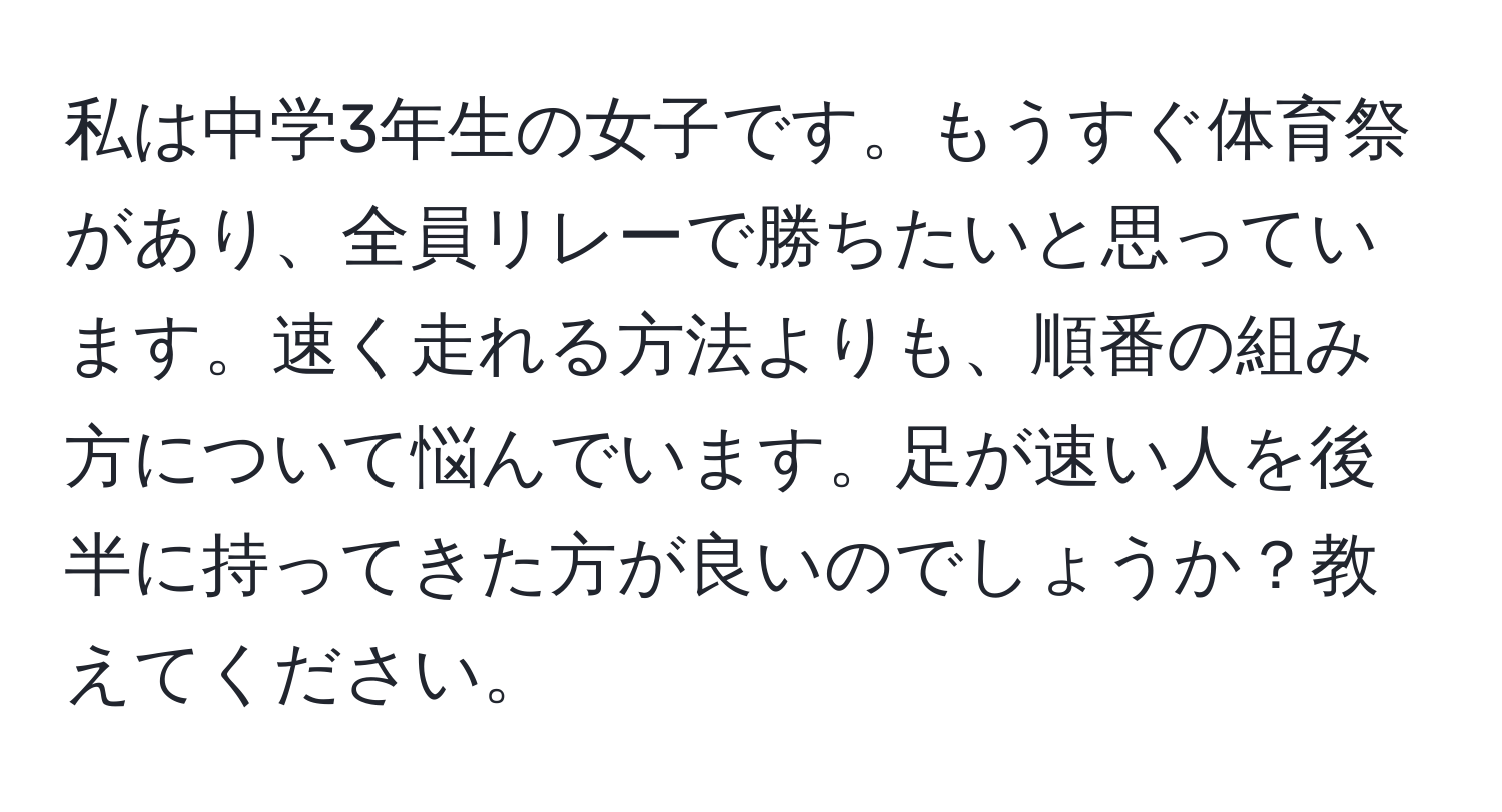 私は中学3年生の女子です。もうすぐ体育祭があり、全員リレーで勝ちたいと思っています。速く走れる方法よりも、順番の組み方について悩んでいます。足が速い人を後半に持ってきた方が良いのでしょうか？教えてください。