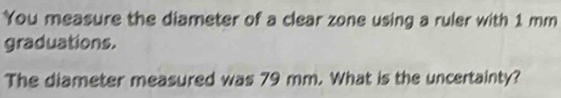 You measure the diameter of a clear zone using a ruler with 1 mm
graduations. 
The diameter measured was 79 mm. What is the uncertainty?