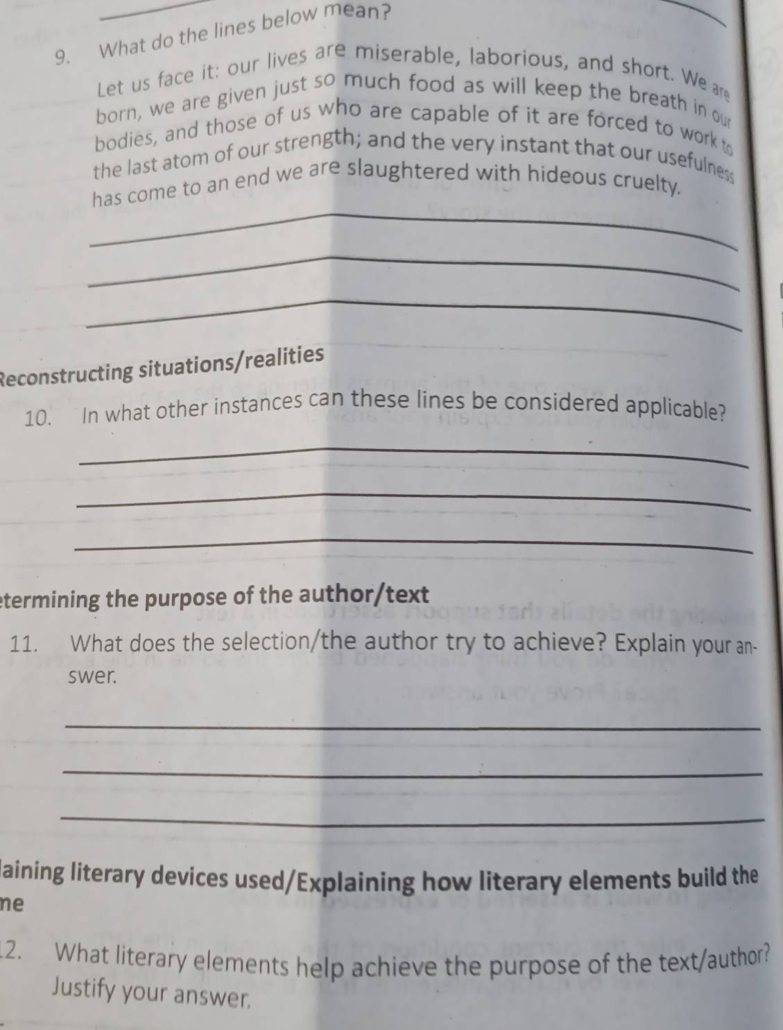 What do the lines below mean? 
Let us face it: our lives are miserable, laborious, and short. We are 
born, we are given just so much food as will keep the breath in our 
bodies, and those of us who are capable of it are forced to work to 
the last atom of our strength; and the very instant that our usefulness 
_ 
has come to an end we are slaughtered with hideous cruelty. 
_ 
_ 
Reconstructing situations/realities 
10. In what other instances can these lines be considered applicable? 
_ 
_ 
_ 
etermining the purpose of the author/text 
11. What does the selection/the author try to achieve? Explain your an- 
swer. 
_ 
_ 
_ 
laining literary devices used/Explaining how literary elements build the 
ne 
12. What literary elements help achieve the purpose of the text/author? 
Justify your answer.