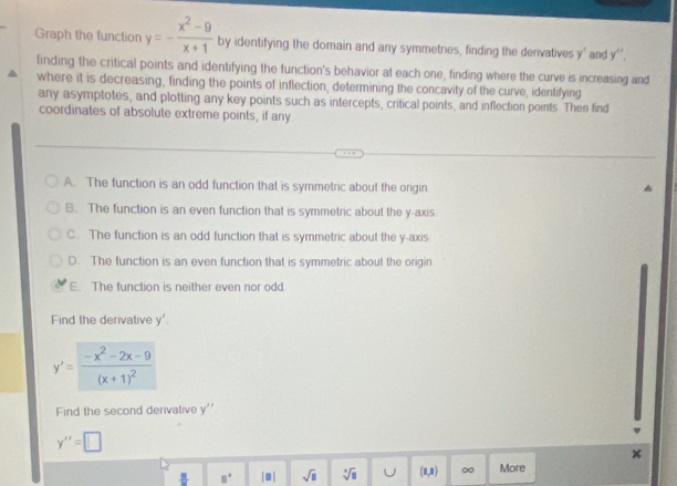 Graph the function y=- (x^2-9)/x+1  by identifying the domain and any symmetries, finding the derivatives y' and y''. 
finding the critical points and identifying the function's behavior at each one, finding where the curve is increasing and
where it is decreasing, finding the points of inflection, determining the concavity of the curve, identifying
any asymptotes, and plotting any key points such as intercepts, critical points, and inflection points. Then find
coordinates of absolute extreme points, if any
A. The function is an odd function that is symmetric about the ongin
B. The function is an even function that is symmetric about the y-axis
C. The function is an odd function that is symmetric about the y-axis
D. The function is an even function that is symmetric about the origin.
E. The function is neither even nor odd.
Find the derivative y'.
y'=frac -x^2-2x-9(x+1)^2
Find the second derivative y''
y''=□
_ B| □° |□ | sqrt(□ ) sqrt[4](8) U (1,1) ∞ More