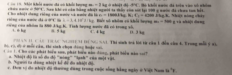 Một khối nước đá có khối lượng m_1=2kg ở nhiệt độ -5°C C. Bỏ khối nước đá trên vào xô nhôm
chứa nước ở 50°C T. Sau khi có cân bằng nhiệt người ta thấy còn sót lại 100 g nước đá chưa tan hết.
Cho nhiệt dung riêng của nước và nước đá là c_1=1800J/kg.K; C_2=4200 J/kg.K. Nhiệt nóng chảy
riêng của nước đá ở 0°C là lambda =3,4.10^5J/kg. Biết xô nhôm có khối lượng m_2=500 g và nhiệt dung
riêng của nhôm là 880 J/kg.K. Tính lượng nước đã có trong xô.
A. 6 kg B. 5 kg C. 4 kg D. 3 kg
PHẢN H. CÂU TRÁC NGHIỆM ĐÚNG SAI. Thí sinh trả lời từ câu 1 đến câu 4. Trong mỗi ý a),
b), c), d) ở mỗi câu, thí sinh chọn đúng hoặc sai.
Cầu 1. Cho các phát biểu sau, phát biểu nào đúng, phát biểu nào sai?
a. Nhiệt độ là số đo độ "nóng" "lạnh" của một vật.
b. Người ta dùng nhiệt kế để đo nhiệt độ.
c. Đơn vị đo nhiệt độ thường dùng trong cuộc sống hằng ngày ở Việt Nam là ^0F.