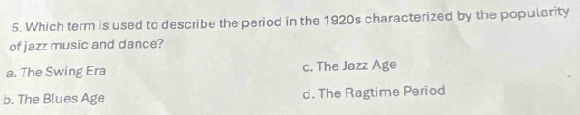 Which term is used to describe the period in the 1920s characterized by the popularity
of jazz music and dance?
a. The Swing Era c. The Jazz Age
b. The Blues Age d. The Ragtime Period