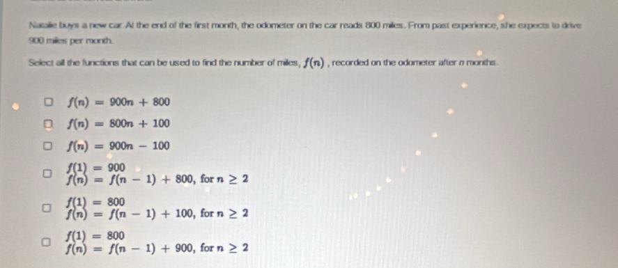 Natalie buys a new car. At the end of the first month, the odometer on the car reads 800 miles. From past experience, she expects to drive
900 miles per month.
Select all the functions that can be used to find the number of miles, f(n) , recorded on the odometer after o months.
f(n)=900n+800
f(n)=800n+100
f(n)=900n-100
f(1)=900
f(n)=f(n-1)+800 , for n≥ 2
f(1)=800
f(n)=f(n-1)+100 , for n≥ 2
f(1)=800
f(n)=f(n-1)+900 , for n≥ 2