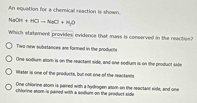 An equation for a chemical reaction is shown.
NaOH+HClto NaCl+H_2O
Which statement provides evidence that mass is conserved in the reaction?
Two new substances are formed in the products
One sodium atom is on the reactant side, and one sodium is on the product side
Water is one of the products, but not one of the reactants
One chlorine atom is paired with a hydrogen atom on the reactant side, and one
chlorine atom is paired with a sodium on the product side