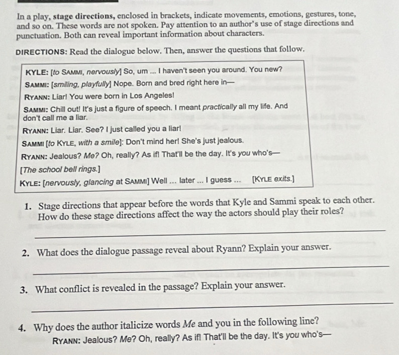 In a play, stage directions, enclosed in brackets, indicate movements, emotions, gestures, tone, 
and so on. These words are not spoken. Pay attention to an author’s use of stage directions and 
punctuation. Both can reveal important information about characters. 
DIRECTIONS: Read the dialogue below. Then, answer the questions that follow. 
KYLE: [to SAMмi, nervous/y] So, um ... I haven't seen you around. You new? 
SAMMI: [smiling, playfully] Nope. Born and bred right here in— 
Ryann: Liar! You were born in Los Angeles! 
SAMMI: Chill out! It's just a figure of speech. I meant practically all my life. And 
don't call me a liar. 
RYAnn: Liar. Liar. See? I just called you a liar! 
SAMMI [to KYLE, with a smile]: Don't mind her! She's just jealous. 
RYAnn: Jealous? Me? Oh, really? As if! That'll be the day. It's you who's 
[The school bell rings.] 
KYLE: [nervously, glancing at SAммı] Well ... later ... I guess ... [KYLE exits.] 
1. Stage directions that appear before the words that Kyle and Sammi speak to each other. 
How do these stage directions affect the way the actors should play their roles? 
_ 
2. What does the dialogue passage reveal about Ryann? Explain your answer. 
_ 
3. What conflict is revealed in the passage? Explain your answer. 
_ 
4. Why does the author italicize words Me and you in the following line? 
RYAnn: Jealous? Me? Oh, really? As if! That'll be the day. It's you who's—