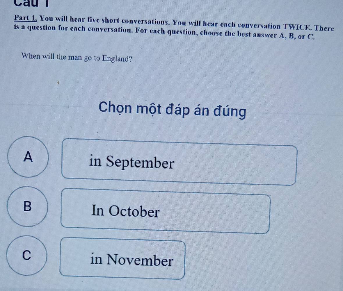 Cầu
Part 1. You will hear five short conversations. You will hear each conversation TWICE. There
is a question for each conversation. For each question, choose the best answer A, B, or C.
When will the man go to England?
Chọn một đáp án đúng
A
in September
B
In October
C
in November