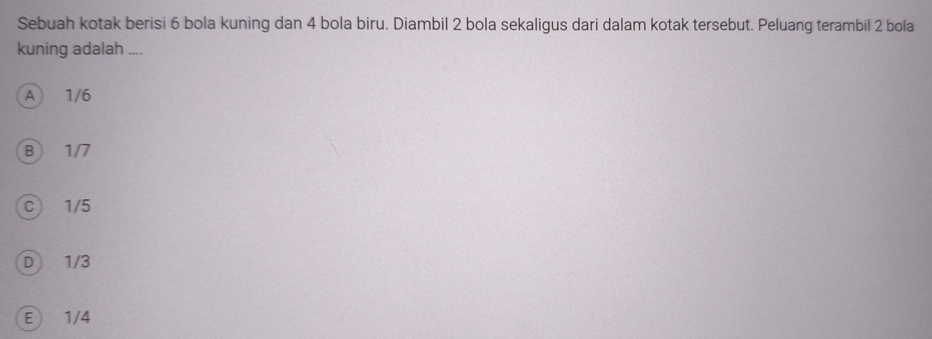 Sebuah kotak berisi 6 bola kuning dan 4 bola biru. Diambil 2 bola sekaligus dari dalam kotak tersebut. Peluang terambil 2 bola
kuning adalah ....
A 1/6
B) 1/7
C 1/5
D 1/3
E 1/4