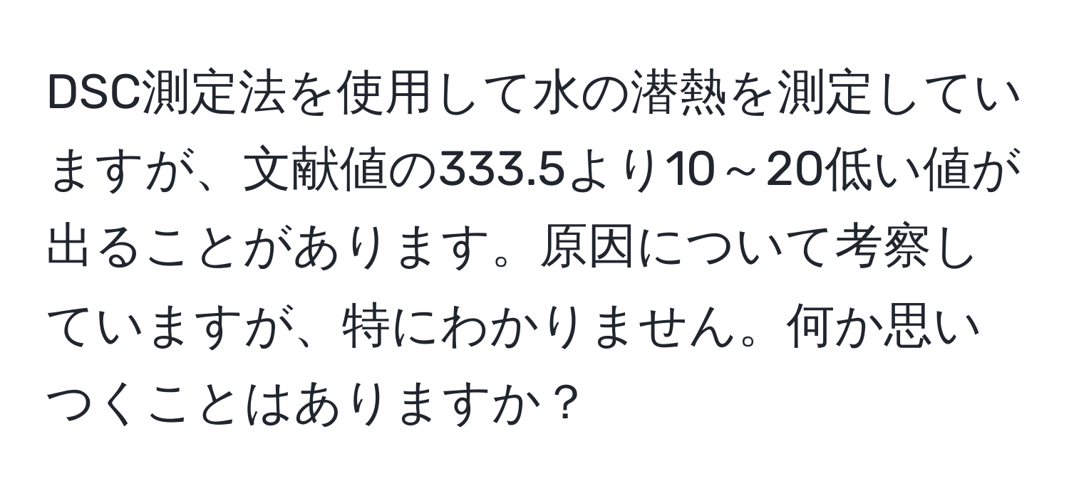 DSC測定法を使用して水の潜熱を測定していますが、文献値の333.5より10～20低い値が出ることがあります。原因について考察していますが、特にわかりません。何か思いつくことはありますか？