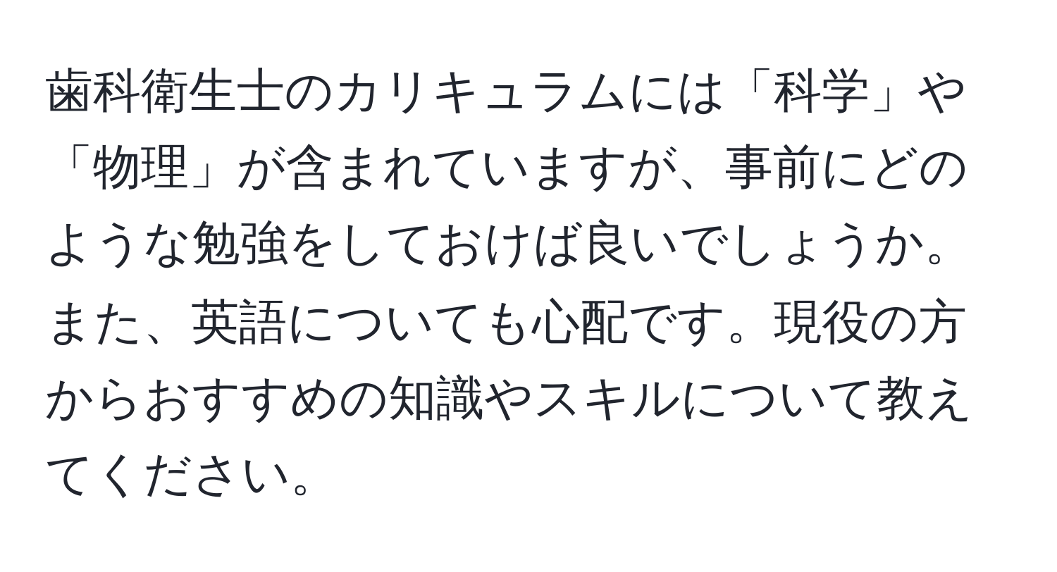 歯科衛生士のカリキュラムには「科学」や「物理」が含まれていますが、事前にどのような勉強をしておけば良いでしょうか。また、英語についても心配です。現役の方からおすすめの知識やスキルについて教えてください。