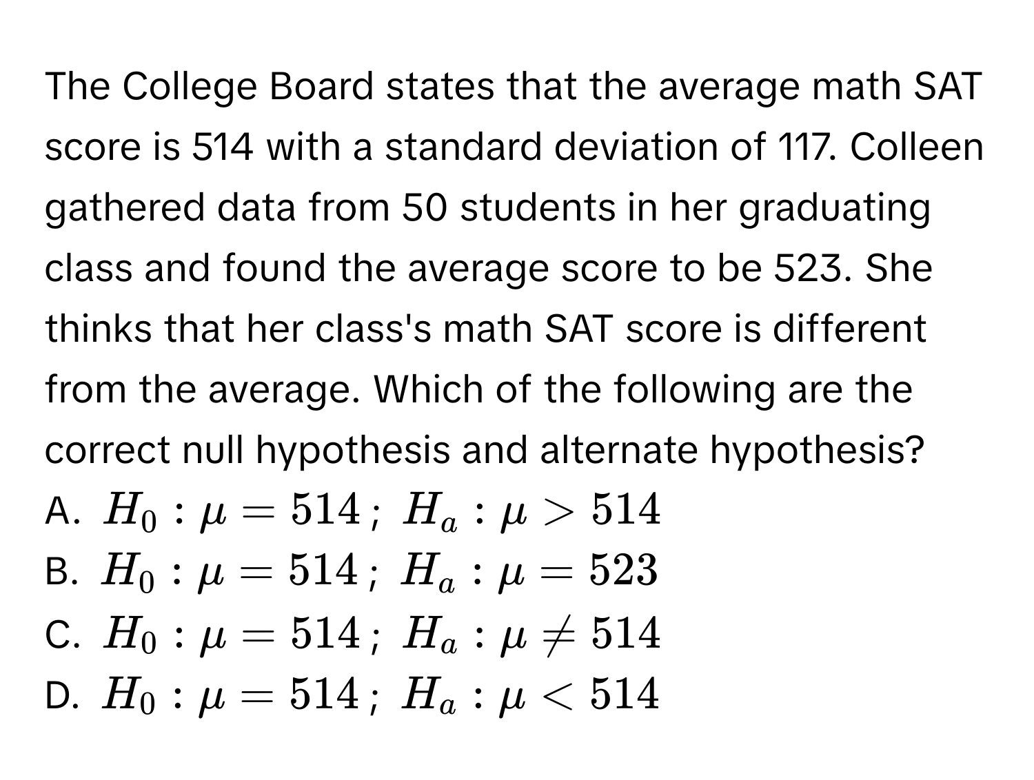 The College Board states that the average math SAT score is 514 with a standard deviation of 117. Colleen gathered data from 50 students in her graduating class and found the average score to be 523. She thinks that her class's math SAT score is different from the average. Which of the following are the correct null hypothesis and alternate hypothesis? 
A. $H_0:mu =514$; $H_a:mu >514$
B. $H_0:mu =514$; $H_a:mu =523$
C. $H_0:mu =514$; $H_a:mu != 514$
D. $H_0:mu =514$; $H_a:mu <514$