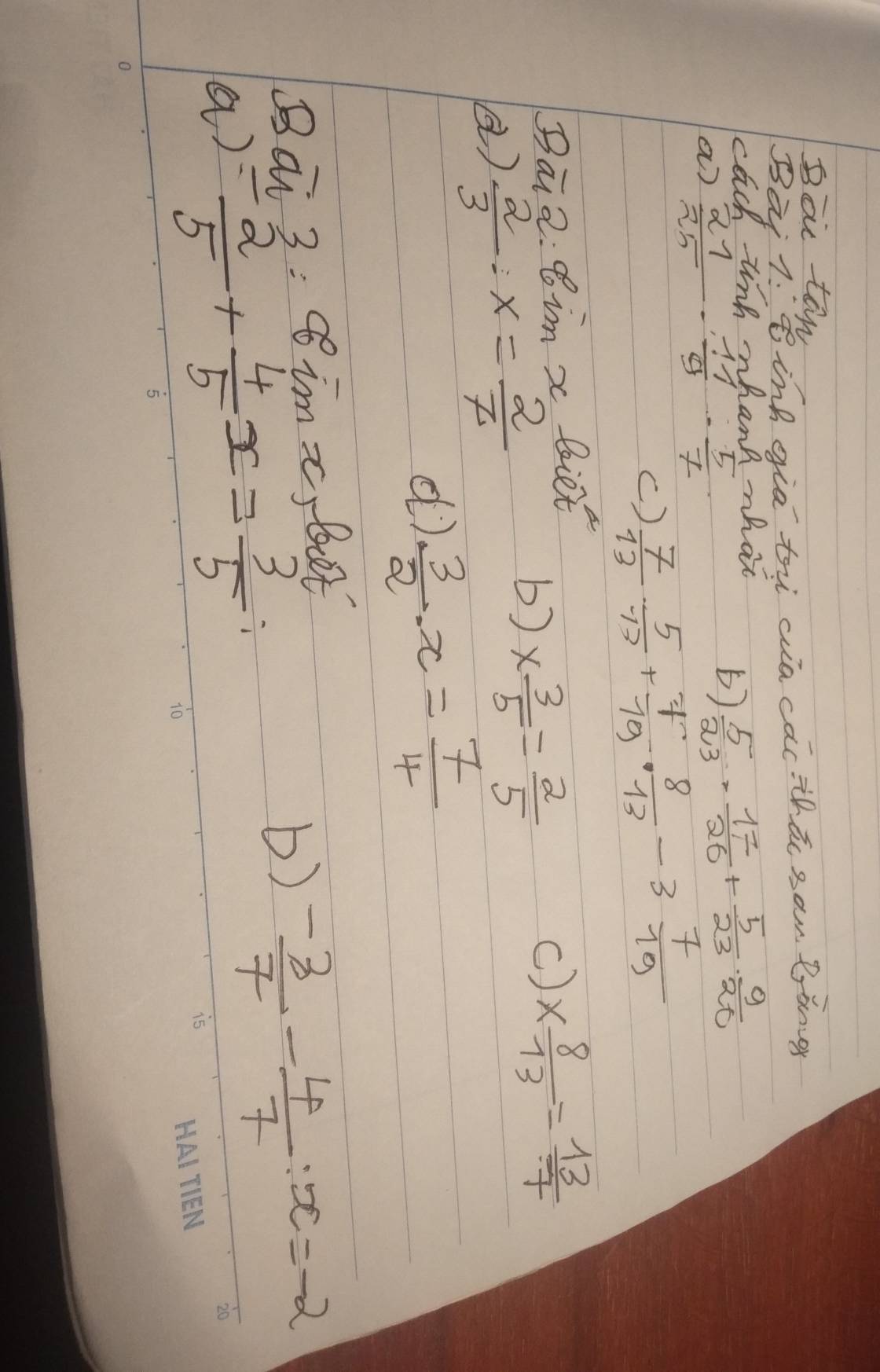 Boic te 
Bai . Binh gia ti wia cǎcthtc sam. Bòng 
cach ting whanh hat 
a)  21/25 ·  11/9 ·  5/7 
()  5/23 ·  17/26 + 5/23 ·  9/20 
()  7/13 ·  5/13 + 7/19 ·  8/13 -3 7/19 
Ba 2· 8inx Biet 
)  2/3 · x= 2/7 
b) *  3/5 = 2/5 
c) *  8/13 = 13/7 
d)  3/2 · x= 7/4 
Bai 3=80°imx bt 
a) =- 2/5 + 4/5 x= 3/5 
b)  (-3)/7 - 4/7 :x=-2