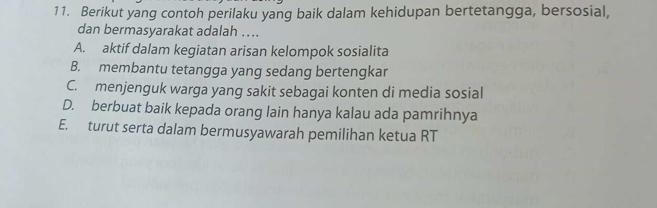 Berikut yang contoh perilaku yang baik dalam kehidupan bertetangga, bersosial,
dan bermasyarakat adalah ...
A. aktif dalam kegiatan arisan kelompok sosialita
B. membantu tetangga yang sedang bertengkar
C. menjenguk warga yang sakit sebagai konten di media sosial
D. berbuat baik kepada orang lain hanya kalau ada pamrihnya
E. turut serta dalam bermusyawarah pemilihan ketua RT