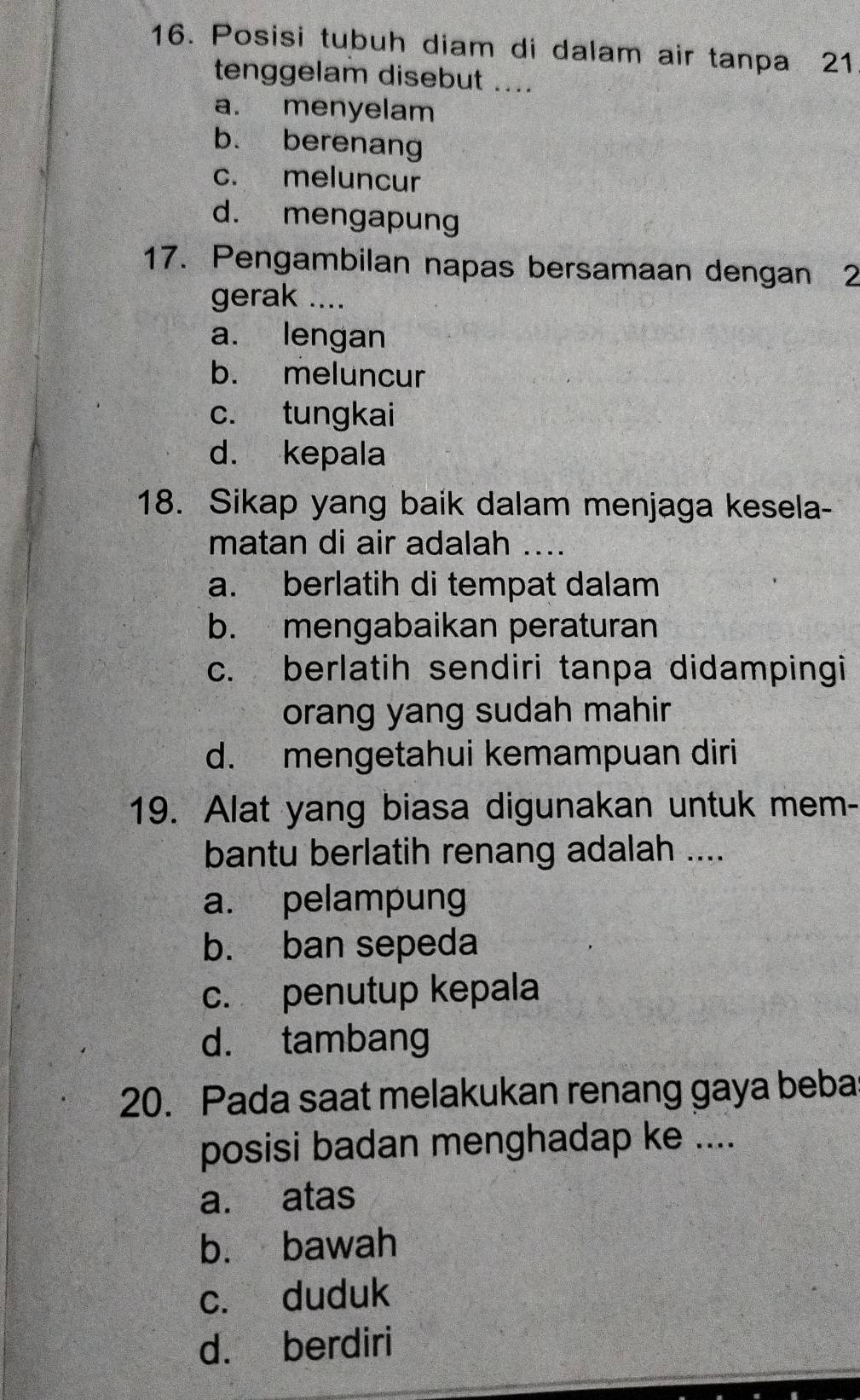 Posisi tubuh diam di dalam air tanpa 21
tenggelam disebut ....
a. menyelam
b. berenang
c. meluncur
d. mengapung
17. Pengambilan napas bersamaan dengan 2
gerak ....
a. lengan
b. meluncur
c. tungkai
d. kepala
18. Sikap yang baik dalam menjaga kesela-
matan di air adalah ....
a. berlatih di tempat dalam
b. mengabaikan peraturan
c. berlatih sendiri tanpa didampingi
orang yang sudah mahir
d. mengetahui kemampuan diri
19. Alat yang biasa digunakan untuk mem-
bantu berlatih renang adalah ....
a. pelampung
b. ban sepeda
c. penutup kepala
d. tambang
20. Pada saat melakukan renang gaya beba
posisi badan menghadap ke ....
a. atas
b. bawah
c. duduk
d. berdiri