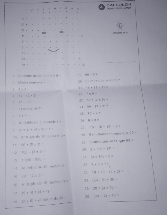 CALCULIN 
1 2 3 7 6 CALCULA VBICA GQAFICA 
11 -
21
31
41 ACTIVIDAD No 11
57
51
61
71
81
91 100
1. Al doble de 30, sumele 9= 19. 60-5=
2 Media centena = 20 L a mitad de setenta = 
3. 5* 4=
21 11+11+11=
4. 45-(3* 2)=
22 7* 9=
5 20-3=
23. 50+(3* 8)=
6 El doble de 7= 24. 80-(3* 1)-
7 8* 4=
25. 70-2=
8 Al doble de 5, súmele 1- 26 6* 8=
9 (5* 4)+(4* 5)+1= 27. (15+15+15)-2=
10 Al triple de 20. sumele 2 - 28 5 unidades menos que 70
11 50+(8* 3)= 29 6 unidades más que 60=
30. 
12 100-(3* 3)= 2* (12+12)=
13. 1.000-900= 31. (4* 10)-2=
14 Al doble de 40. restele 3- 32 9* 3=27
33 
15 60+(3* 3) 10+10+(2* 2)=
16 Al triple de 10, Súmele 9= 34. (24-8)+30
35. 20+(4* 3)=
17 (5* 4)+(4* 4)=
18 (2* 8)+cl doble de 20= 36 (24/ 2)+50=