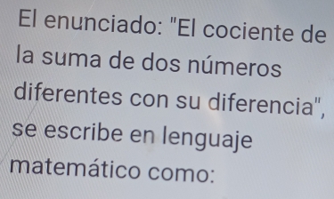 El enunciado: "El cociente de 
la suma de dos números 
diferentes con su diferencia", 
se escribe en lenguaje 
matemático como: