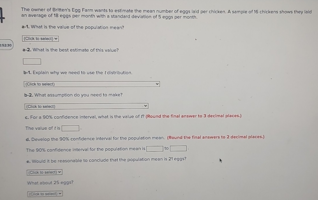 The owner of Britten's Egg Farm wants to estimate the mean number of eggs laid per chicken. A sample of 16 chickens shows they laid 
an average of 18 eggs per month with a standard deviation of 5 eggs per month. 
a-1. What is the value of the population mean? 
(Click to select)
2:52:30
a-2. What is the best estimate of this value? 
b-1. Explain why we need to use the t distribution. 
(Click to select) 
b-2. What assumption do you need to make? 
(Click to select) 
c. For a 90% confidence interval, what is the value of t? (Round the final answer to 3 decimal places.) 
The value of t is □. 
d. Develop the 90% confidence interval for the population mean. (Round the final answers to 2 decimal places.) 
The 90% confidence interval for the population mean is □ to □
e. Would it be reasonable to conclude that the population mean is 21 eggs? 
(Click to select) 
What about 25 eggs? 
(Click to select)