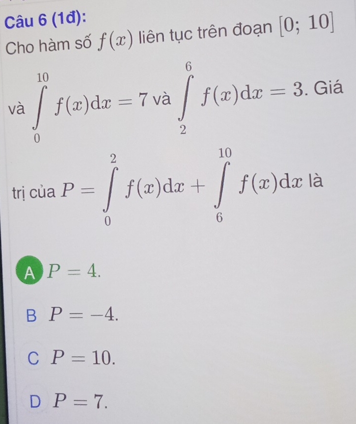 (1đ):
Cho hàm số f(x) liên tục trên đoạn [0;10]
và ∈tlimits _0^(10)f(x)dx=7va∈tlimits _2^6f(x)dx=3. Giá
trị của P=∈tlimits _0^2f(x)dx+∈tlimits _0^(10)f(x)dxla
A P=4.
B P=-4.
C P=10.
D P=7.