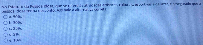 No Estatuto da Pessoa Idosa, que se refere às atividades artísticas, culturais, esportivas e de lazer, é assegurado que a
pessoa idosa tenha desconto. Assinale a alternativa correta:
a. 50%.
b. 30%.
c. 25%.
d. 3%.
e. 10%.