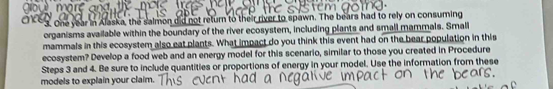 x=
git 
3. One year in Alaska, the salmon did not return to their river to spawn. The bears had to rely on consuming 
organisms available within the boundary of the river ecosystem, including plants and small mammals. Small 
mammals in this ecosystem also eat plants. What impact do you think this event had on the bear population in this 
ecosystem? Develop a food web and an energy model for this scenario, similar to those you created in Procedure 
Steps 3 and 4. Be sure to include quantities or proportions of energy in your model, Use the information from these 
models to explain your claim.