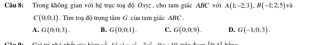 Trong không gian với hệ trục toạ độ Oxyz , cho tam giác ABC với A(1;-2;3), B(-1;2;5) và
C(0;0;1). Tìm toạ độ trọng tâm G của tam giác ABC.
A. G(0;0;3). B. G(0;0;1). C. G(0;0;9). D. G(-1;0;3). 
n 3
[0.4]