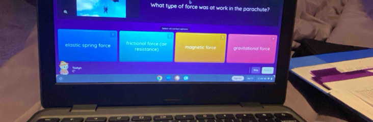 What type of force was at work in the parachute?
—1 ( 0
elastic spring force frictional force (air magnetic force gravitational force
resistance)