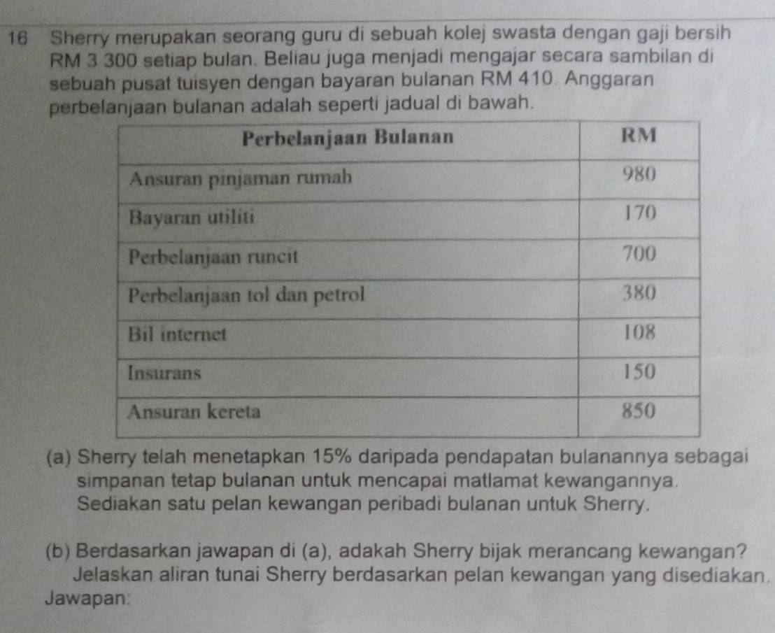 Sherry merupakan seorang guru di sebuah kolej swasta dengan gaji bersih
RM 3 300 setiap bulan. Beliau juga menjadi mengajar secara sambilan di 
sebuah pusat tuisyen dengan bayaran bulanan RM 410. Anggaran 
peah seperti jadual di bawah. 
(a) Sherry telah menetapkan 15% daripada pendapatan bulanannya sebagai 
simpanan tetap bulanan untuk mencapai matlamat kewangannya. 
Sediakan satu pelan kewangan peribadi bulanan untuk Sherry. 
(b) Berdasarkan jawapan di (a), adakah Sherry bijak merancang kewangan? 
Jelaskan aliran tunai Sherry berdasarkan pelan kewangan yang disediakan. 
Jawapan: