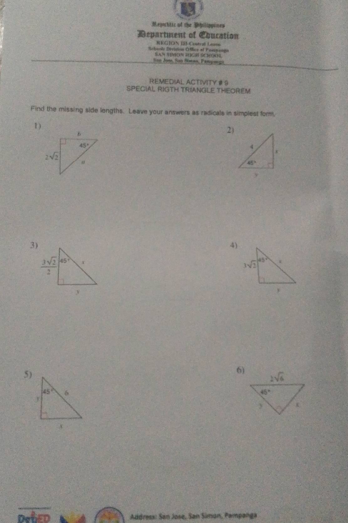 Mepubtic of the Philippines
Department of Eoucation
REGION ISI-Central Lezso
Sehooly Diviston Office of Fampangu
SAn SMON RIGH SCHOO
San Jon, San Shman, Pempangi
REMEDIAL ACTIVITY # 9
SPECIAL RIGTH TRIANGLE THEOREM
Find the missing side lengths. Leave your answers as radicals in simplest form.
1 )
2)
3)
4)
 
5)
6)
Address: San Jose, San Siman, Pampanga