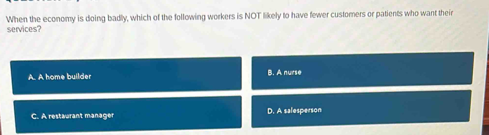 When the economy is doing badly, which of the following workers is NOT likely to have fewer customers or patients who want their
services?
A. A home builder B. A nurse
C. A restaurant manager D. A salesperson