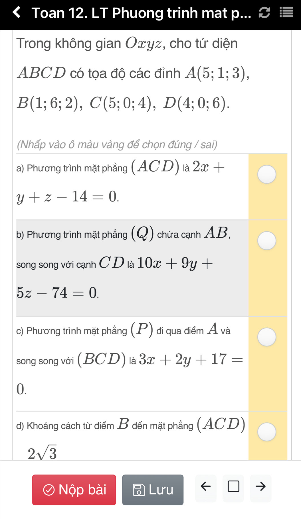 Toan 12. LT Phuong trinh mat p... & ≡ 
Trong không gian Oxyz, cho tứ diện
ABCD có tọa độ các đỉnh A(5;1;3),
B(1;6;2), C(5;0;4), D(4;0;6). 
(Nhấp vào ô màu vàng để chọn đúng / sai) 
a) Phương trình mặt phẳng (ACD) là 2x+
y+z-14=0. 
b) Phương trình mặt phẳng (Q) chứa cạnh AB, 
song song với cạnh C D là 10x+9y+
5z-74=0. 
c) Phương trình mặt phẳng (P) đi qua điểm Á và 
song song với (BCD) là 3x+2y+17=
0. 
d) Khoảng cách từ điểm B đến mặt phẳng (ACD)
2sqrt(3)
Nộp bài Lưu