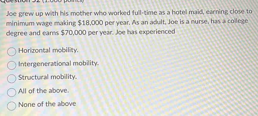 ton 52 (1.0óó póm)
Joe grew up with his mother who worked full-time as a hotel maid, earning close to
minimum wage making $18,000 per year. As an adult, Joe is a nurse, has a college
degree and earns $70,000 per year. Joe has experienced
Horizontal mobility.
Intergenerational mobility.
Structural mobility.
All of the above.
None of the above