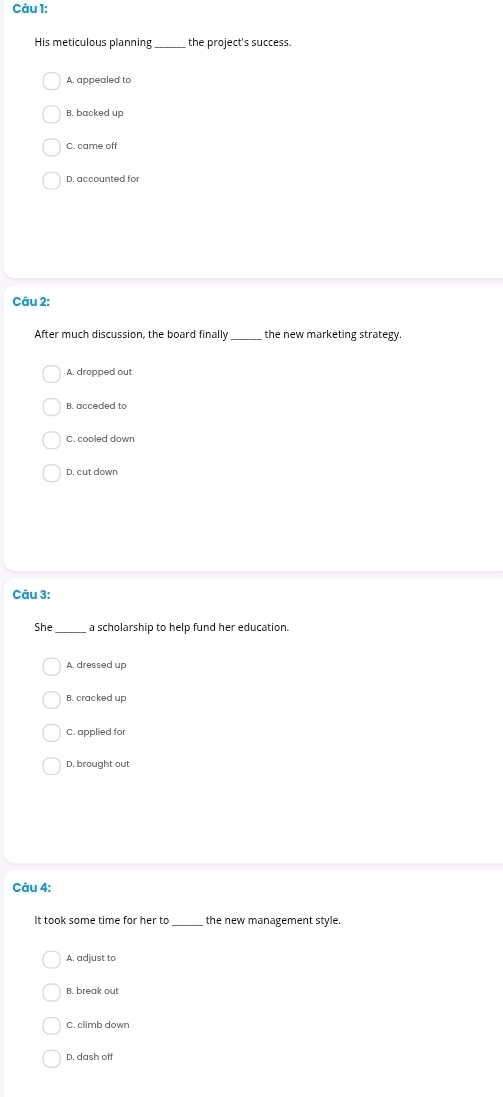 His meticulous planning_ the project's success.
A. appealed to
B. backed up
C. came of
D. accounted for
Câu 2:
After much discussion, the board finally_ the new marketing strategy.
A. dropped out
B. acceded to
C. cooled down
D. cut dowr
Câu 3:
She _a scholarship to help fund her education.
B. cracked up
C. applied for
D. brought out
Câu 4:
It took some time for her to _the new management style.
A. adjust to
D. dash off